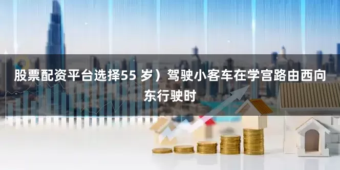 股票配资平台选择55 岁）驾驶小客车在学宫路由西向东行驶时