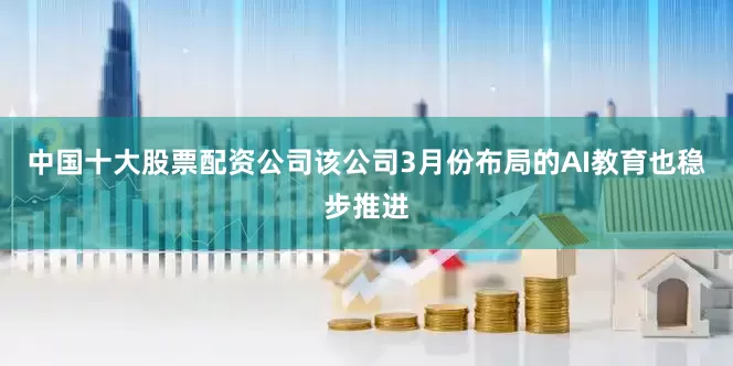 中国十大股票配资公司该公司3月份布局的AI教育也稳步推进