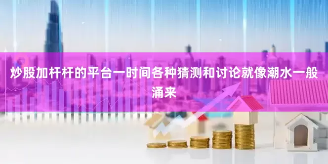 炒股加杆杆的平台一时间各种猜测和讨论就像潮水一般涌来