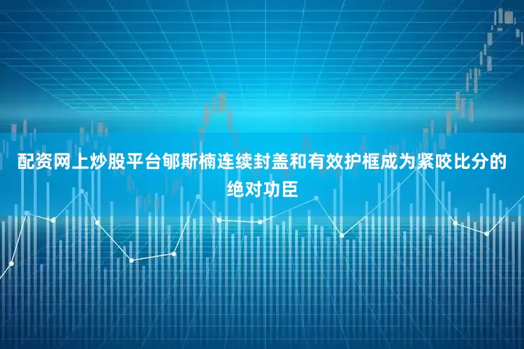 配资网上炒股平台郇斯楠连续封盖和有效护框成为紧咬比分的绝对功臣