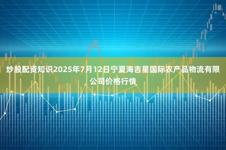 炒股配资知识2025年7月12日宁夏海吉星国际农产品物流有限公司价格行情