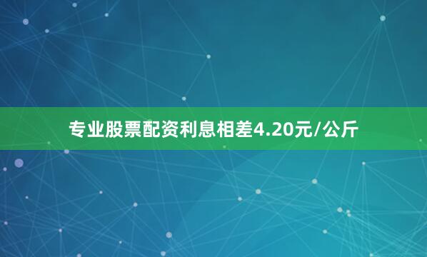 专业股票配资利息相差4.20元/公斤