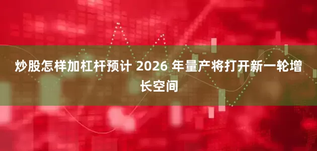 炒股怎样加杠杆预计 2026 年量产将打开新一轮增长空间